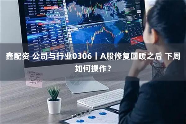 鑫配资 公司与行业0306丨A股修复回暖之后 下周如何操作？