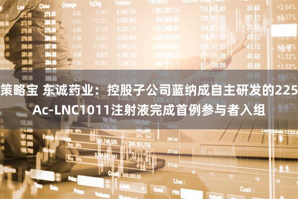 策略宝 东诚药业：控股子公司蓝纳成自主研发的225Ac-LNC1011注射液完成首例参与者入组