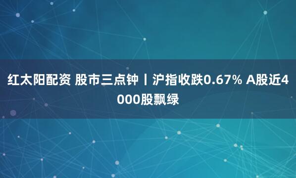 红太阳配资 股市三点钟丨沪指收跌0.67% A股近4000股飘绿