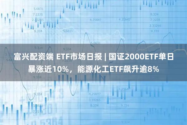 富兴配资端 ETF市场日报 | 国证2000ETF单日暴涨近10%，能源化工ETF飙升逾8%