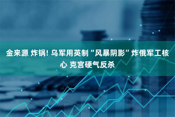 金来源 炸锅! 乌军用英制“风暴阴影”炸俄军工核心 克宫硬气反杀