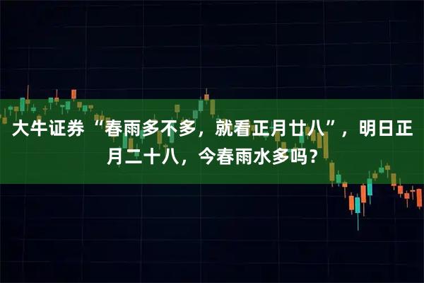 大牛证券 “春雨多不多，就看正月廿八”，明日正月二十八，今春雨水多吗？