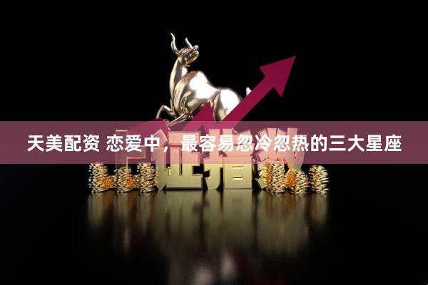 天美配资 恋爱中，最容易忽冷忽热的三大星座