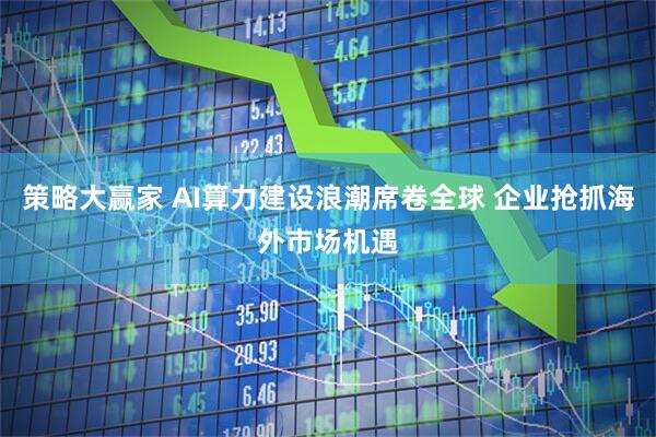策略大赢家 AI算力建设浪潮席卷全球 企业抢抓海外市场机遇