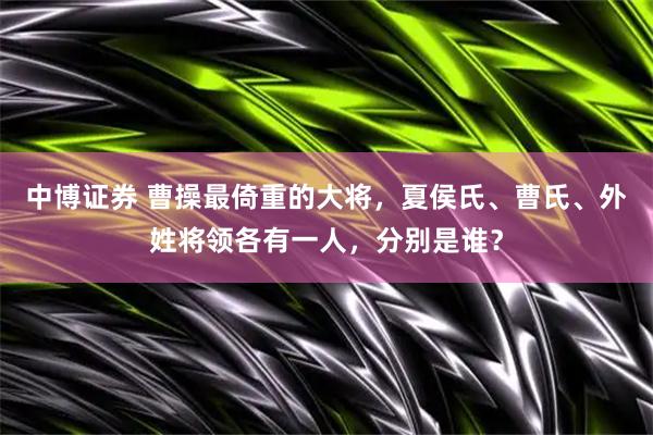 中博证券 曹操最倚重的大将，夏侯氏、曹氏、外姓将领各有一人，分别是谁？