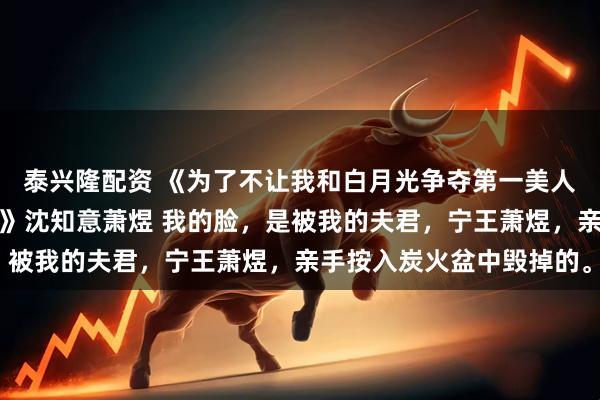 泰兴隆配资 《为了不让我和白月光争夺第一美人，夫君亲自烧了我的脸》沈知意萧煜 我的脸，是被我的夫君，宁王萧煜，亲手按入炭火盆中毁掉的。