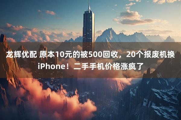 龙辉优配 原本10元的被500回收，20个报废机换iPhone！二手手机价格涨疯了