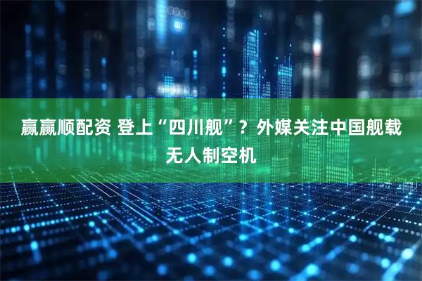 赢赢顺配资 登上“四川舰”？外媒关注中国舰载无人制空机