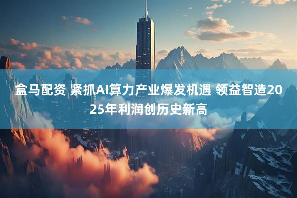 盒马配资 紧抓AI算力产业爆发机遇 领益智造2025年利润创历史新高