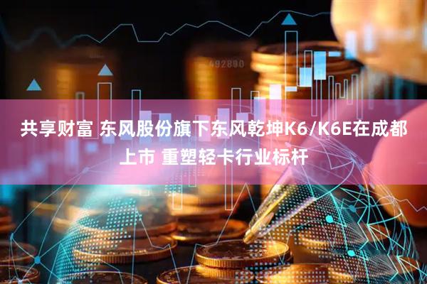 共享财富 东风股份旗下东风乾坤K6/K6E在成都上市 重塑轻卡行业标杆
