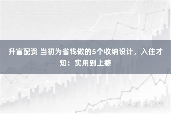 升富配资 当初为省钱做的5个收纳设计，入住才知：实用到上瘾