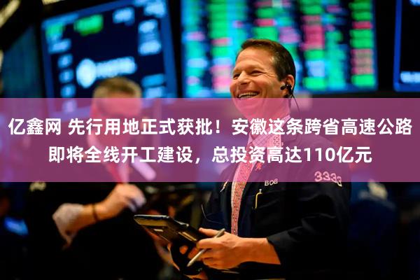 亿鑫网 先行用地正式获批！安徽这条跨省高速公路即将全线开工建设，总投资高达110亿元