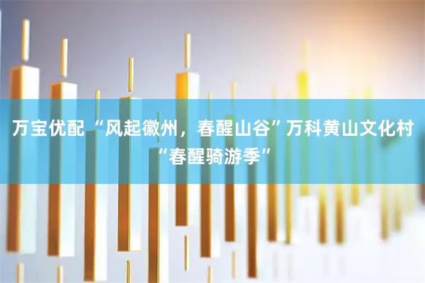 万宝优配 “风起徽州，春醒山谷”万科黄山文化村“春醒骑游季”