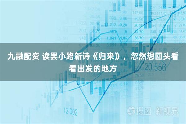 九融配资 读罢小路新诗《归来》，忽然想回头看看出发的地方