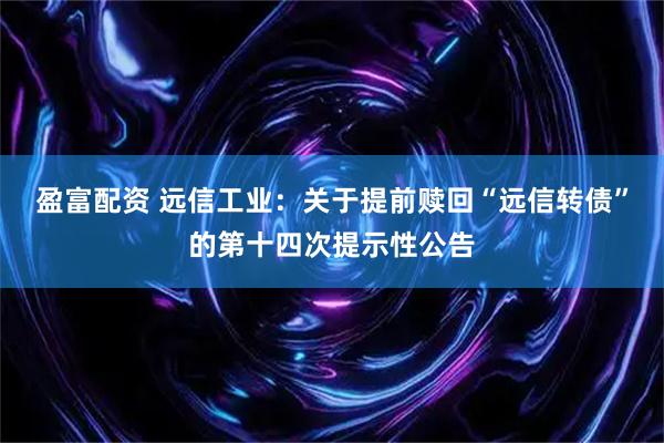 盈富配资 远信工业：关于提前赎回“远信转债”的第十四次提示性公告