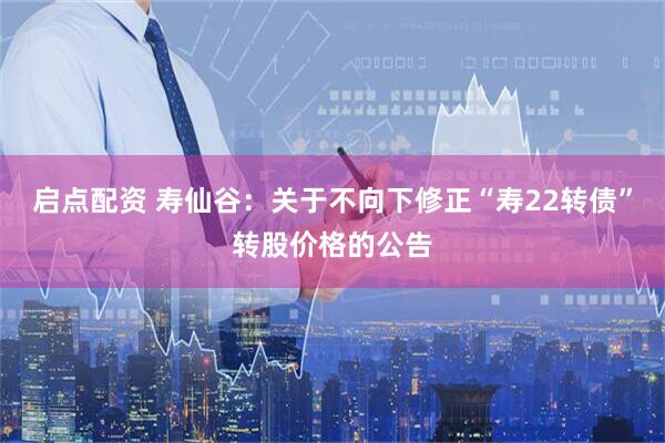 启点配资 寿仙谷：关于不向下修正“寿22转债”转股价格的公告