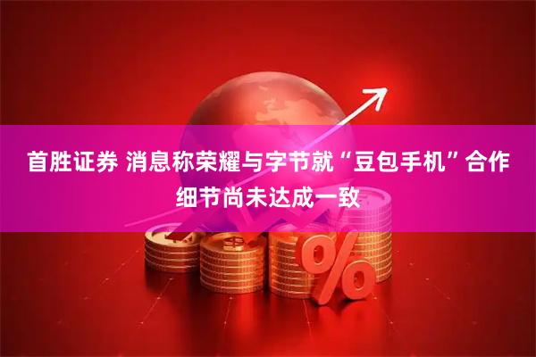 首胜证券 消息称荣耀与字节就“豆包手机”合作细节尚未达成一致