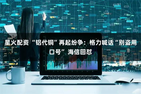 星火配资 “铝代铜”再起纷争：格力喊话“别盗用口号” 海信回怼