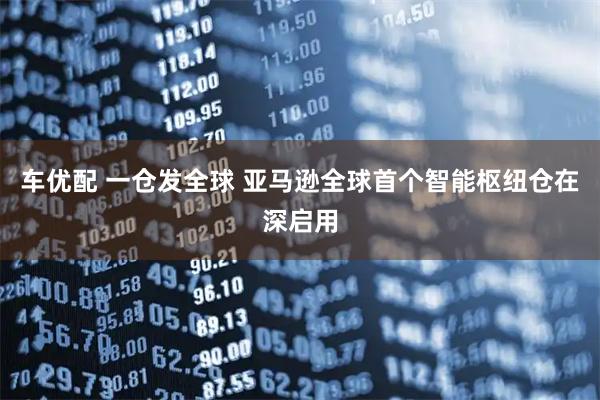 车优配 一仓发全球 亚马逊全球首个智能枢纽仓在深启用