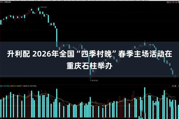 升利配 2026年全国“四季村晚”春季主场活动在重庆石柱举办
