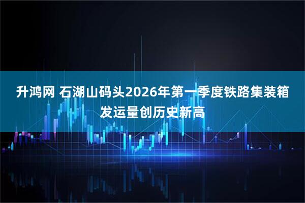 升鸿网 石湖山码头2026年第一季度铁路集装箱发运量创历史新高
