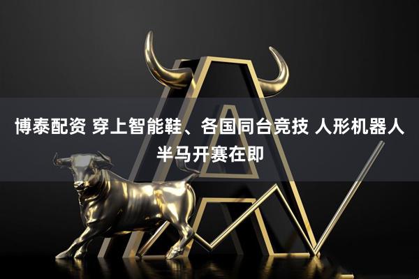博泰配资 穿上智能鞋、各国同台竞技 人形机器人半马开赛在即