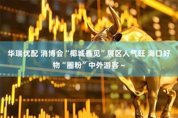 华瑞优配 消博会“椰城香见”展区人气旺 海口好物“圈粉”中外游客～