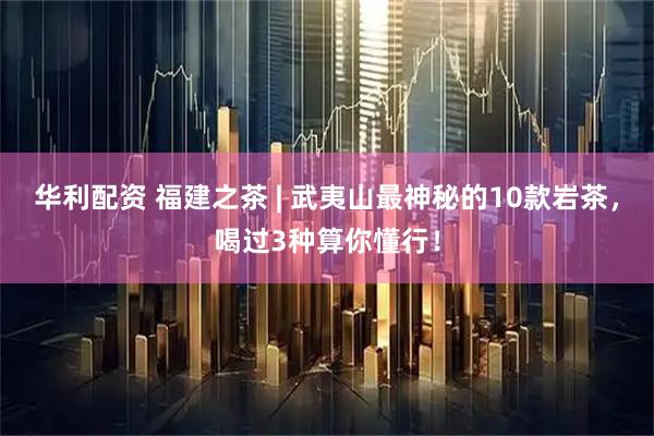 华利配资 福建之茶 | 武夷山最神秘的10款岩茶，喝过3种算你懂行！