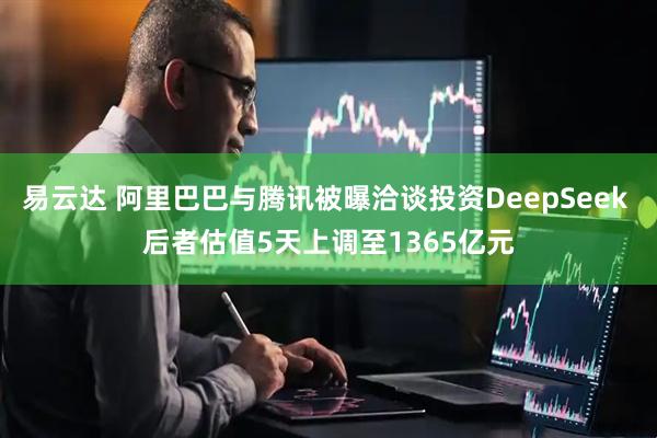 易云达 阿里巴巴与腾讯被曝洽谈投资DeepSeek 后者估值5天上调至1365亿元