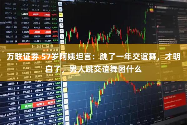万联证券 57岁阿姨坦言：跳了一年交谊舞，才明白了，男人跳交谊舞图什么