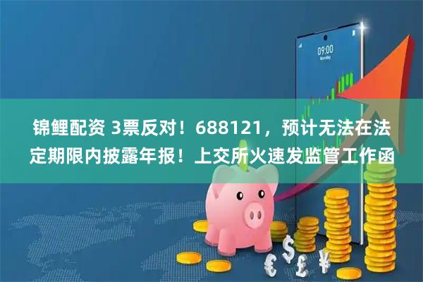 锦鲤配资 3票反对！688121，预计无法在法定期限内披露年报！上交所火速发监管工作函
