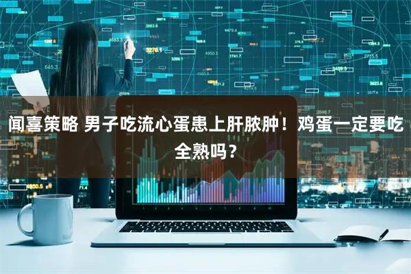 闻喜策略 男子吃流心蛋患上肝脓肿！鸡蛋一定要吃全熟吗？