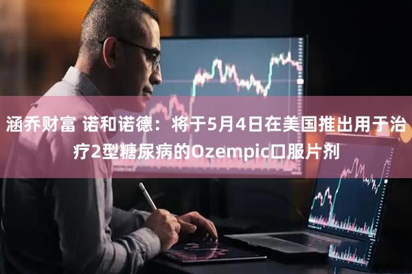 涵乔财富 诺和诺德：将于5月4日在美国推出用于治疗2型糖尿病的Ozempic口服片剂