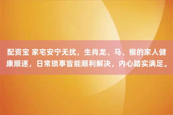 配资宝 家宅安宁无扰，生肖龙、马、猴的家人健康顺遂，日常琐事皆能顺利解决，内心踏实满足。