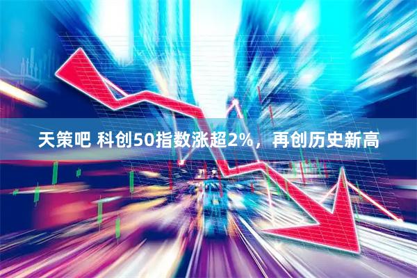 天策吧 科创50指数涨超2%，再创历史新高