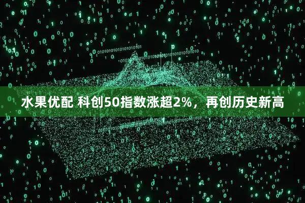 水果优配 科创50指数涨超2%，再创历史新高