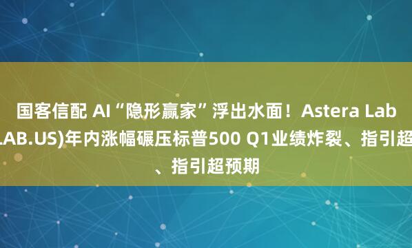 国客信配 AI“隐形赢家”浮出水面！Astera Labs(ALAB.US)年内涨幅碾压标普500 Q1业绩炸裂、指引超预期