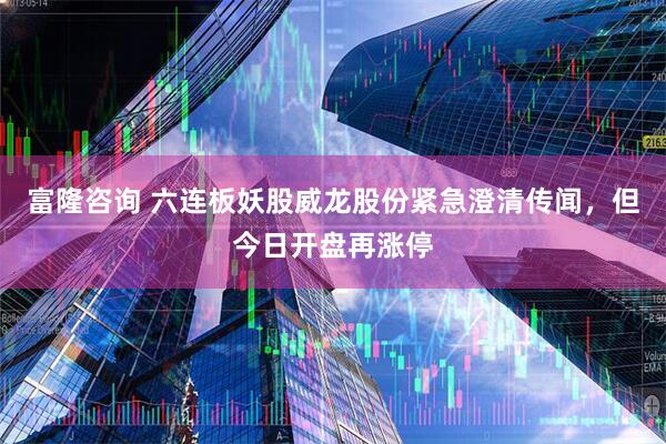 富隆咨询 六连板妖股威龙股份紧急澄清传闻,但今日开盘再涨停