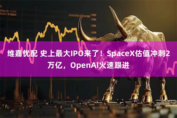维嘉优配 史上最大IPO来了！SpaceX估值冲刺2万亿，OpenAI火速跟进