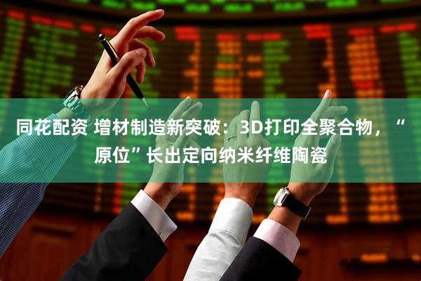 同花配资 增材制造新突破：3D打印全聚合物，“原位”长出定向纳米纤维陶瓷