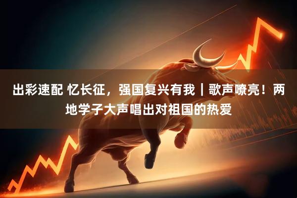 出彩速配 忆长征，强国复兴有我｜歌声嘹亮！两地学子大声唱出对祖国的热爱