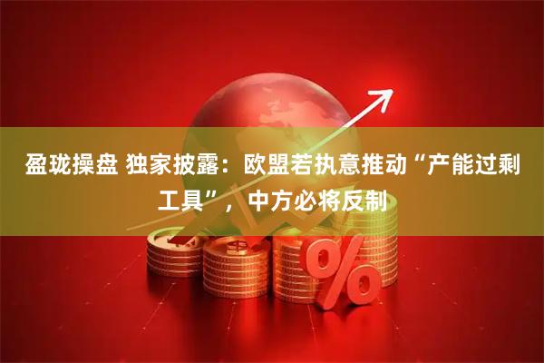 盈珑操盘 独家披露：欧盟若执意推动“产能过剩工具”，中方必将反制