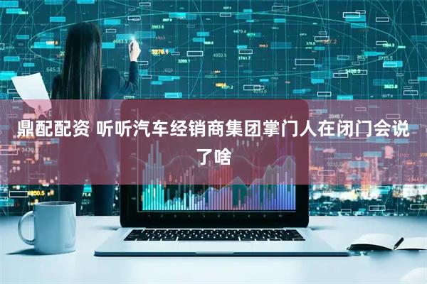 鼎配配资 听听汽车经销商集团掌门人在闭门会说了啥