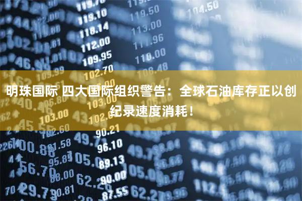 明珠国际 四大国际组织警告：全球石油库存正以创纪录速度消耗！