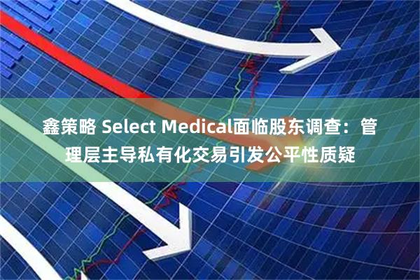 鑫策略 Select Medical面临股东调查：管理层主导私有化交易引发公平性质疑