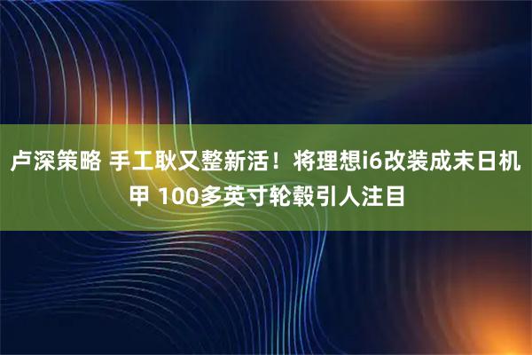 卢深策略 手工耿又整新活！将理想i6改装成末日机甲 100多英寸轮毂引人注目