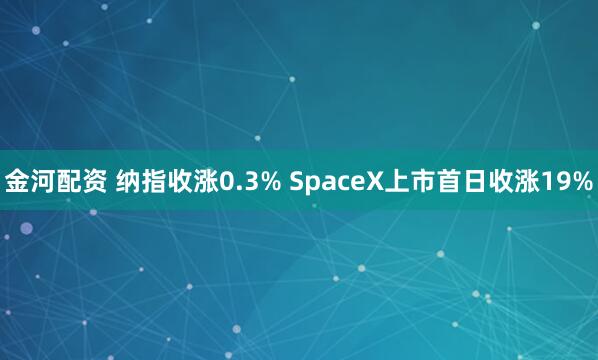金河配资 纳指收涨0.3% SpaceX上市首日收涨19%