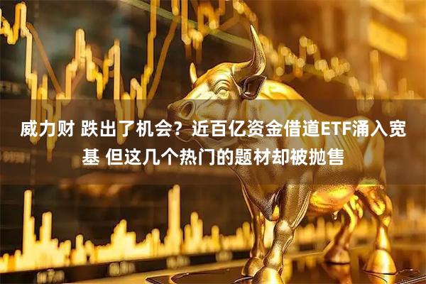 威力财 跌出了机会？近百亿资金借道ETF涌入宽基 但这几个热门的题材却被抛售