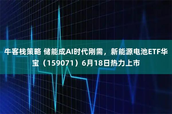 牛客栈策略 储能成AI时代刚需，新能源电池ETF华宝（159071）6月18日热力上市