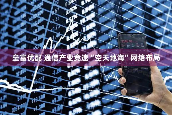 垒富优配 通信产业竞速“空天地海”网络布局